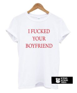 I Fucked Your Boyfriend t shirt