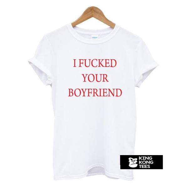 I Fucked Your Boyfriend t shirt