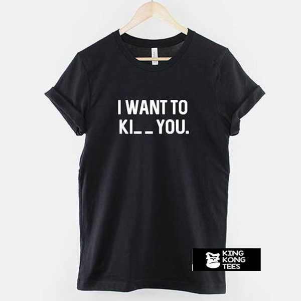 I want to Ki_ _ you t shirt