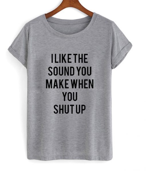 I Like The Sound You Make When You Shut Up t shirt FR05